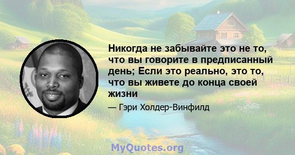 Никогда не забывайте это не то, что вы говорите в предписанный день; Если это реально, это то, что вы живете до конца своей жизни