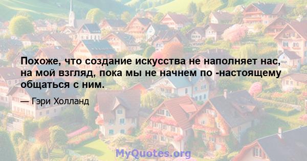 Похоже, что создание искусства не наполняет нас, на мой взгляд, пока мы не начнем по -настоящему общаться с ним.