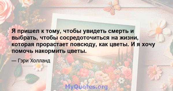 Я пришел к тому, чтобы увидеть смерть и выбрать, чтобы сосредоточиться на жизни, которая прорастает повсюду, как цветы. И я хочу помочь накормить цветы.