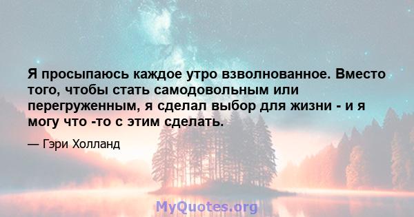 Я просыпаюсь каждое утро взволнованное. Вместо того, чтобы стать самодовольным или перегруженным, я сделал выбор для жизни - и я могу что -то с этим сделать.