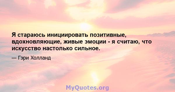 Я стараюсь инициировать позитивные, вдохновляющие, живые эмоции - я считаю, что искусство настолько сильное.