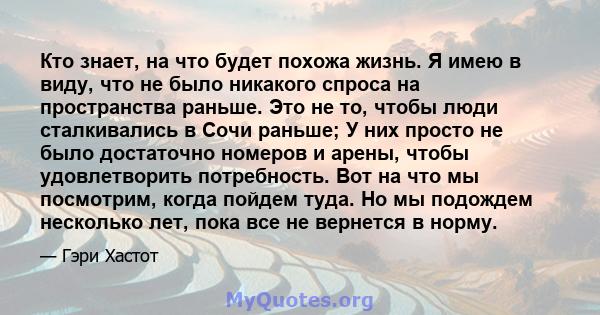 Кто знает, на что будет похожа жизнь. Я имею в виду, что не было никакого спроса на пространства раньше. Это не то, чтобы люди сталкивались в Сочи раньше; У них просто не было достаточно номеров и арены, чтобы