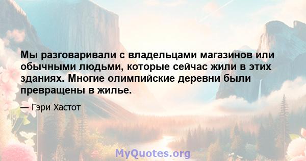 Мы разговаривали с владельцами магазинов или обычными людьми, которые сейчас жили в этих зданиях. Многие олимпийские деревни были превращены в жилье.