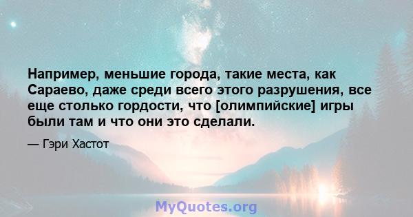 Например, меньшие города, такие места, как Сараево, даже среди всего этого разрушения, все еще столько гордости, что [олимпийские] игры были там и что они это сделали.