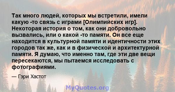 Так много людей, которых мы встретили, имели какую -то связь с играми [Олимпийских игр]. Некоторая история о том, как они добровольно вызвались, или о какой -то памяти. Он все еще находится в культурной памяти и