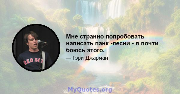 Мне странно попробовать написать панк -песни - я почти боюсь этого.