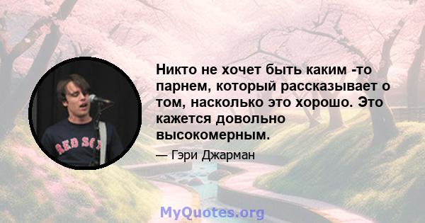 Никто не хочет быть каким -то парнем, который рассказывает о том, насколько это хорошо. Это кажется довольно высокомерным.