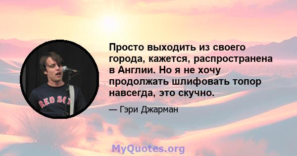 Просто выходить из своего города, кажется, распространена в Англии. Но я не хочу продолжать шлифовать топор навсегда, это скучно.