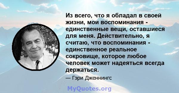 Из всего, что я обладал в своей жизни, мои воспоминания - единственные вещи, оставшиеся для меня. Действительно, я считаю, что воспоминания - единственное реальное сокровище, которое любое человек может надеяться всегда 