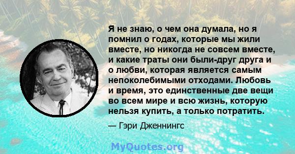 Я не знаю, о чем она думала, но я помнил о годах, которые мы жили вместе, но никогда не совсем вместе, и какие траты они были-друг друга и о любви, которая является самым непоколебимыми отходами. Любовь и время, это