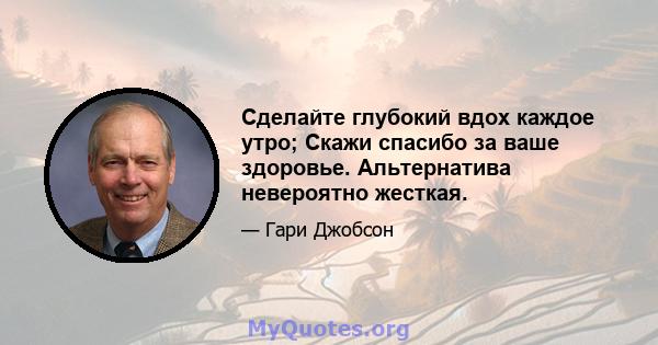 Сделайте глубокий вдох каждое утро; Скажи спасибо за ваше здоровье. Альтернатива невероятно жесткая.