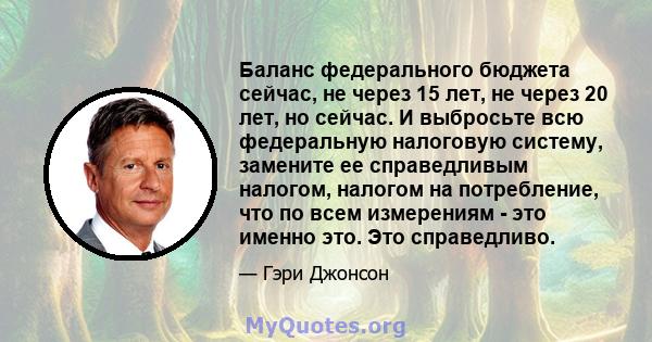 Баланс федерального бюджета сейчас, не через 15 лет, не через 20 лет, но сейчас. И выбросьте всю федеральную налоговую систему, замените ее справедливым налогом, налогом на потребление, что по всем измерениям - это