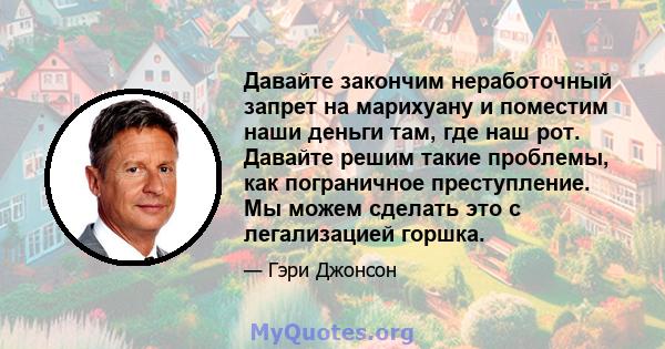 Давайте закончим неработочный запрет на марихуану и поместим наши деньги там, где наш рот. Давайте решим такие проблемы, как пограничное преступление. Мы можем сделать это с легализацией горшка.