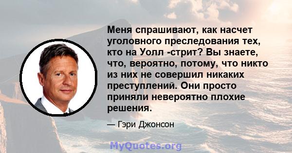 Меня спрашивают, как насчет уголовного преследования тех, кто на Уолл -стрит? Вы знаете, что, вероятно, потому, что никто из них не совершил никаких преступлений. Они просто приняли невероятно плохие решения.