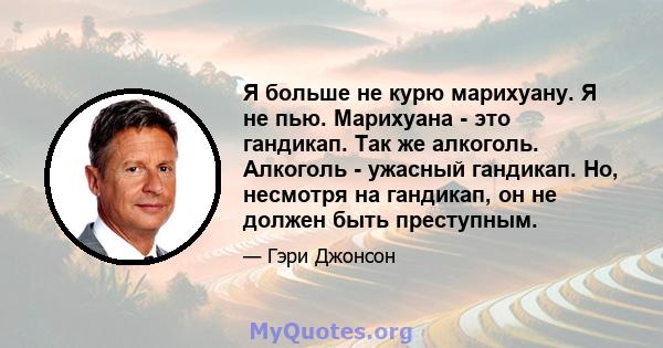 Я больше не курю марихуану. Я не пью. Марихуана - это гандикап. Так же алкоголь. Алкоголь - ужасный гандикап. Но, несмотря на гандикап, он не должен быть преступным.