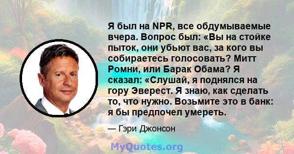 Я был на NPR, все обдумываемые вчера. Вопрос был: «Вы на стойке пыток, они убьют вас, за кого вы собираетесь голосовать? Митт Ромни, или Барак Обама? Я сказал: «Слушай, я поднялся на гору Эверест. Я знаю, как сделать