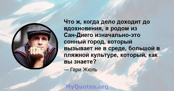 Что ж, когда дело доходит до вдохновения, я родом из Сан-Диего изначально-это сонный город, который вызывает не в среде, большой в пляжной культуре, который, как вы знаете?