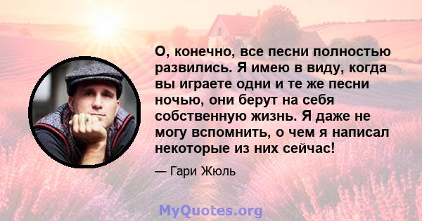 О, конечно, все песни полностью развились. Я имею в виду, когда вы играете одни и те же песни ночью, они берут на себя собственную жизнь. Я даже не могу вспомнить, о чем я написал некоторые из них сейчас!