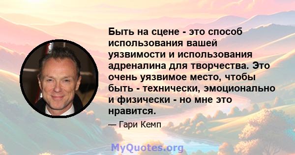 Быть на сцене - это способ использования вашей уязвимости и использования адреналина для творчества. Это очень уязвимое место, чтобы быть - технически, эмоционально и физически - но мне это нравится.