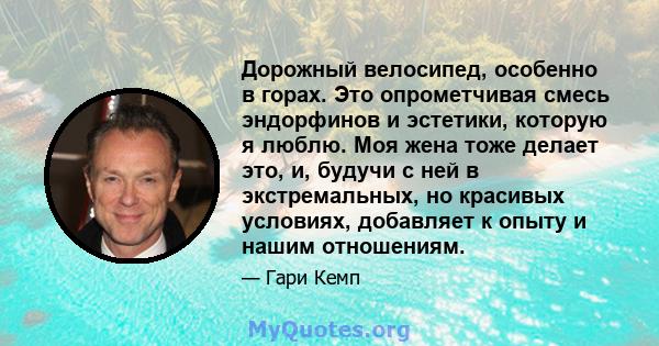 Дорожный велосипед, особенно в горах. Это опрометчивая смесь эндорфинов и эстетики, которую я люблю. Моя жена тоже делает это, и, будучи с ней в экстремальных, но красивых условиях, добавляет к опыту и нашим отношениям.