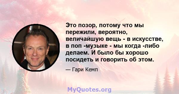 Это позор, потому что мы пережили, вероятно, величайшую вещь - в искусстве, в поп -музыке - мы когда -либо делаем. И было бы хорошо посидеть и говорить об этом.