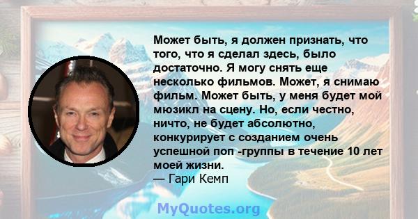 Может быть, я должен признать, что того, что я сделал здесь, было достаточно. Я могу снять еще несколько фильмов. Может, я снимаю фильм. Может быть, у меня будет мой мюзикл на сцену. Но, если честно, ничто, не будет