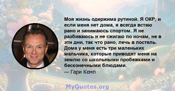 Моя жизнь одержима рутиной. Я ОКР, и если меня нет дома, я всегда встаю рано и занимаюсь спортом. Я не разбиваюсь и не сжигаю по ночам, не в эти дни, так что рано, лечь в постель. Дома у меня есть три маленьких