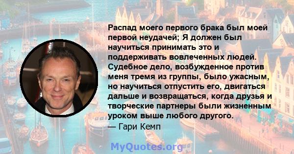 Распад моего первого брака был моей первой неудачей; Я должен был научиться принимать это и поддерживать вовлеченных людей. Судебное дело, возбужденное против меня тремя из группы, было ужасным, но научиться отпустить