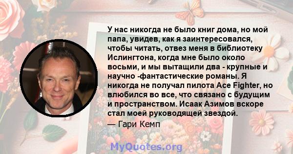 У нас никогда не было книг дома, но мой папа, увидев, как я заинтересовался, чтобы читать, отвез меня в библиотеку Ислингтона, когда мне было около восьми, и мы вытащили два - крупные и научно -фантастические романы. Я