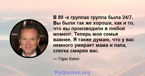 В 80 -х группах группа была 24/7. Вы были так же хороши, как и то, что вы производили в любой момент. Теперь моя семья важнее. Я также думаю, что у вас немного умирает мама и папа, слегка смиряя вас.