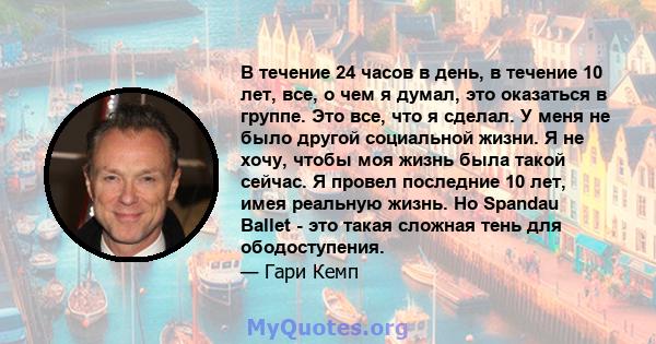 В течение 24 часов в день, в течение 10 лет, все, о чем я думал, это оказаться в группе. Это все, что я сделал. У меня не было другой социальной жизни. Я не хочу, чтобы моя жизнь была такой сейчас. Я провел последние 10 