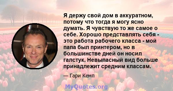 Я держу свой дом в аккуратном, потому что тогда я могу ясно думать. Я чувствую то же самое о себе. Хорошо представлять себя - это работа рабочего класса - мой папа был принтером, но в большинстве дней он носил галстук.