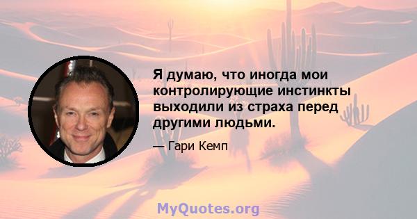 Я думаю, что иногда мои контролирующие инстинкты выходили из страха перед другими людьми.