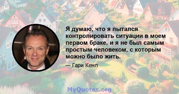 Я думаю, что я пытался контролировать ситуации в моем первом браке, и я не был самым простым человеком, с которым можно было жить.