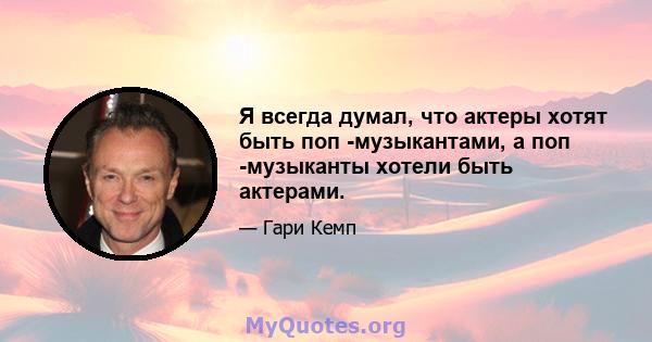 Я всегда думал, что актеры хотят быть поп -музыкантами, а поп -музыканты хотели быть актерами.