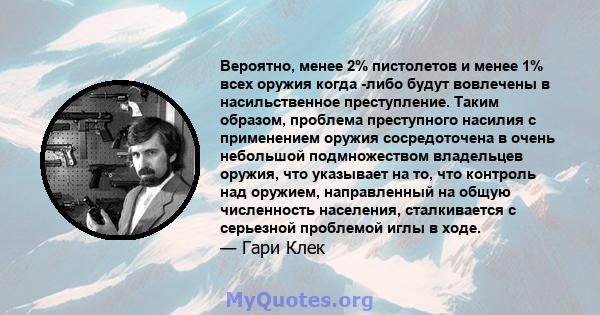 Вероятно, менее 2% пистолетов и менее 1% всех оружия когда -либо будут вовлечены в насильственное преступление. Таким образом, проблема преступного насилия с применением оружия сосредоточена в очень небольшой