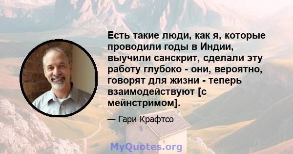 Есть такие люди, как я, которые проводили годы в Индии, выучили санскрит, сделали эту работу глубоко - они, вероятно, говорят для жизни - теперь взаимодействуют [с мейнстримом].