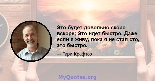 Это будет довольно скоро вскоре; Это идет быстро. Даже если я живу, пока я не стал сто, это быстро.