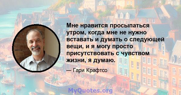 Мне нравится просыпаться утром, когда мне не нужно вставать и думать о следующей вещи, и я могу просто присутствовать с чувством жизни, я думаю.