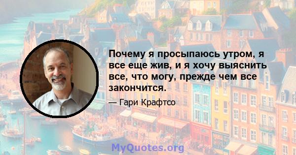 Почему я просыпаюсь утром, я все еще жив, и я хочу выяснить все, что могу, прежде чем все закончится.