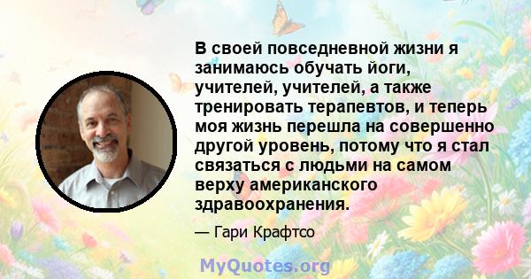 В своей повседневной жизни я занимаюсь обучать йоги, учителей, учителей, а также тренировать терапевтов, и теперь моя жизнь перешла на совершенно другой уровень, потому что я стал связаться с людьми на самом верху