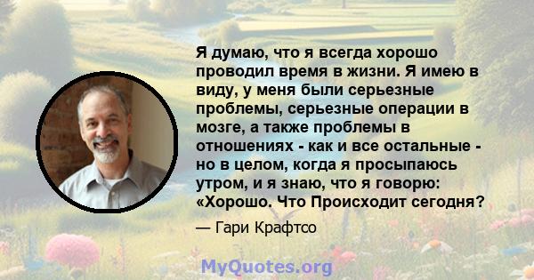 Я думаю, что я всегда хорошо проводил время в жизни. Я имею в виду, у меня были серьезные проблемы, серьезные операции в мозге, а также проблемы в отношениях - как и все остальные - но в целом, когда я просыпаюсь утром, 