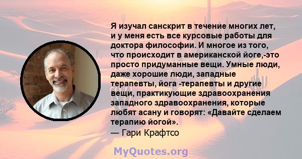 Я изучал санскрит в течение многих лет, и у меня есть все курсовые работы для доктора философии. И многое из того, что происходит в американской йоге,-это просто придуманные вещи. Умные люди, даже хорошие люди, западные 