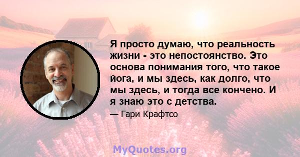 Я просто думаю, что реальность жизни - это непостоянство. Это основа понимания того, что такое йога, и мы здесь, как долго, что мы здесь, и тогда все кончено. И я знаю это с детства.