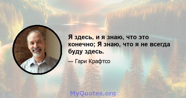 Я здесь, и я знаю, что это конечно; Я знаю, что я не всегда буду здесь.