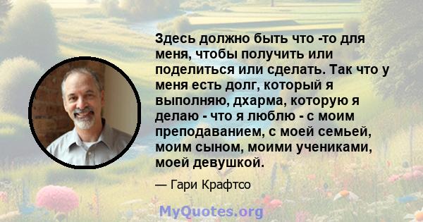 Здесь должно быть что -то для меня, чтобы получить или поделиться или сделать. Так что у меня есть долг, который я выполняю, дхарма, которую я делаю - что я люблю - с моим преподаванием, с моей семьей, моим сыном, моими 