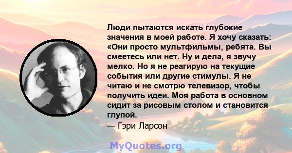 Люди пытаются искать глубокие значения в моей работе. Я хочу сказать: «Они просто мультфильмы, ребята. Вы смеетесь или нет. Ну и дела, я звучу мелко. Но я не реагирую на текущие события или другие стимулы. Я не читаю и