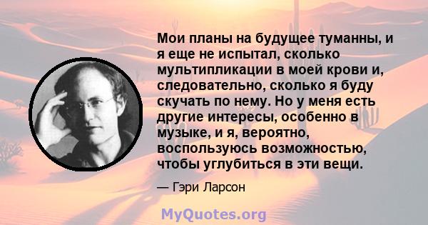 Мои планы на будущее туманны, и я еще не испытал, сколько мультипликации в моей крови и, следовательно, сколько я буду скучать по нему. Но у меня есть другие интересы, особенно в музыке, и я, вероятно, воспользуюсь