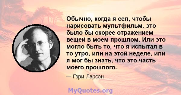 Обычно, когда я сел, чтобы нарисовать мультфильм, это было бы скорее отражением вещей в моем прошлом. Или это могло быть то, что я испытал в то утро, или на этой неделе, или я мог бы знать, что это часть моего прошлого.