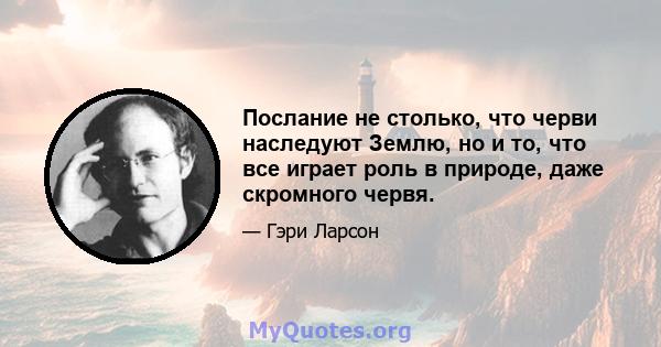 Послание не столько, что черви наследуют Землю, но и то, что все играет роль в природе, даже скромного червя.